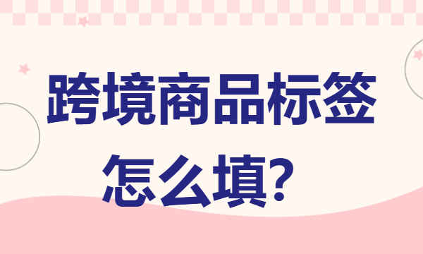 跨境商品标签怎么填 跨境电商标签内容填写规范